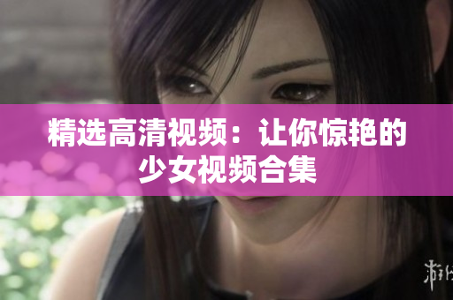 精选高清视频：让你惊艳的少女视频合集
