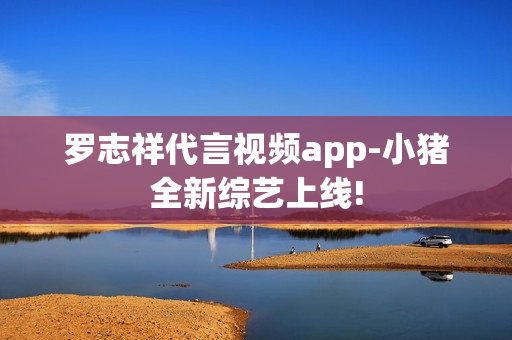罗志祥代言视频app-小猪全新综艺上线!