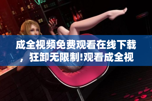 成全视频免费观看在线下载，狂卸无限制!观看成全视频，免费在线下载，无任何限制！