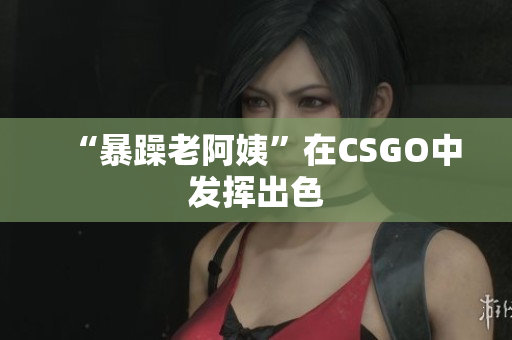 “暴躁老阿姨”在CSGO中发挥出色