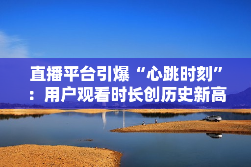 直播平台引爆“心跳时刻”：用户观看时长创历史新高