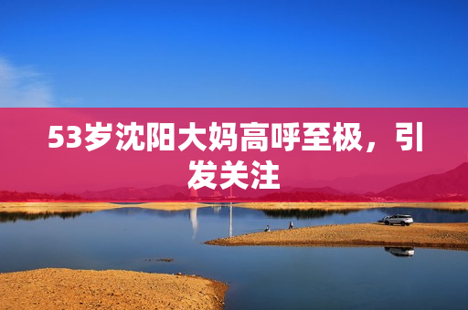 53岁沈阳大妈高呼至极，引发关注