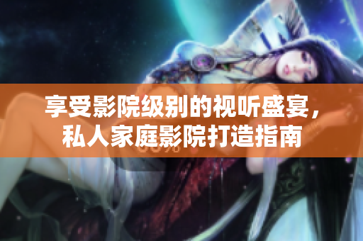 享受影院级别的视听盛宴，私人家庭影院打造指南