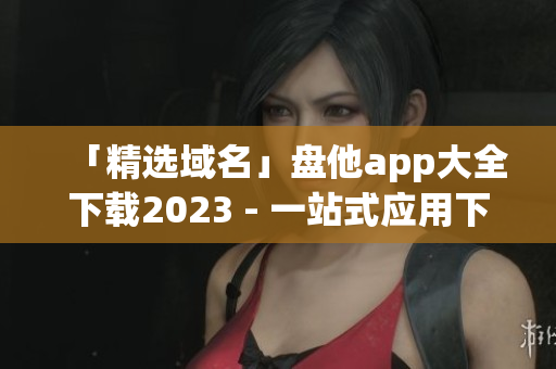 「精选域名」盘他app大全下载2023 - 一站式应用下载平台