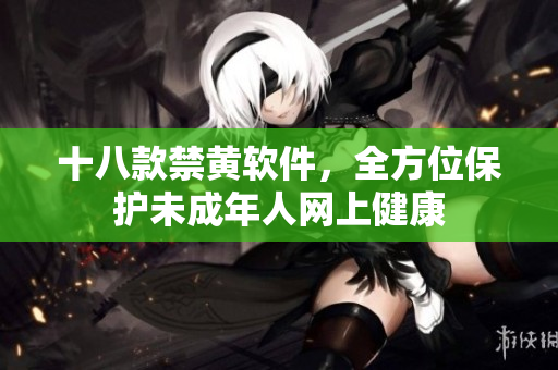 十八款禁黄软件，全方位保护未成年人网上健康