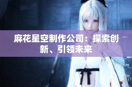 麻花星空制作公司：探索创新、引领未来