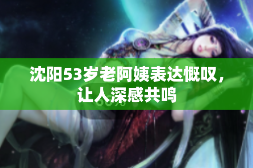 沈阳53岁老阿姨表达慨叹，让人深感共鸣