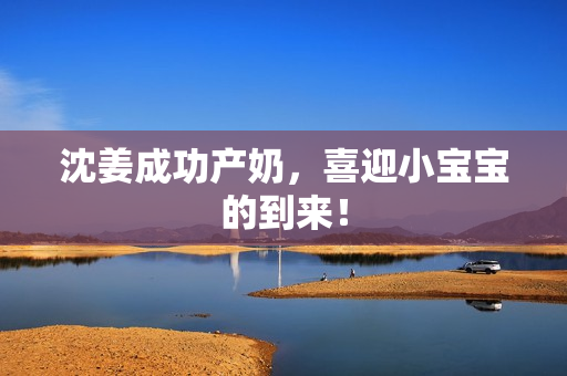 沈姜成功产奶，喜迎小宝宝的到来！