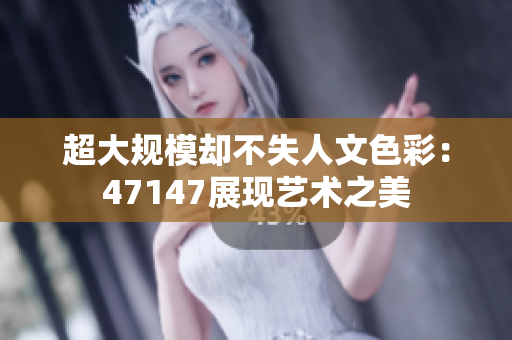超大规模却不失人文色彩：47147展现艺术之美