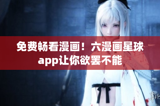 免费畅看漫画！六漫画星球app让你欲罢不能
