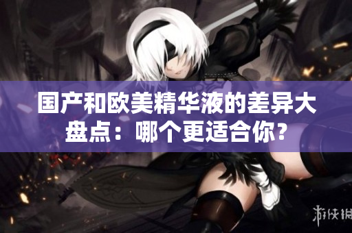 国产和欧美精华液的差异大盘点：哪个更适合你？