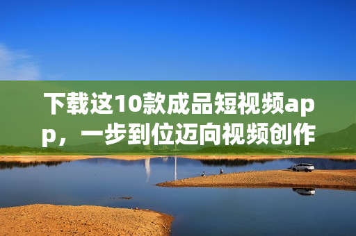 下载这10款成品短视频app，一步到位迈向视频创作巨匠