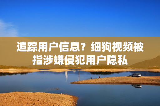 追踪用户信息？细狗视频被指涉嫌侵犯用户隐私