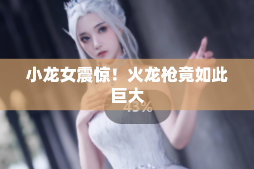 小龙女震惊！火龙枪竟如此巨大