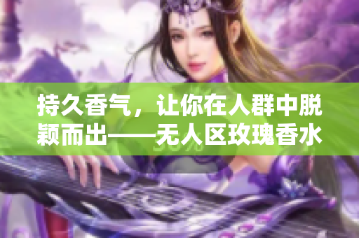 持久香气，让你在人群中脱颖而出——无人区玫瑰香水女士必备