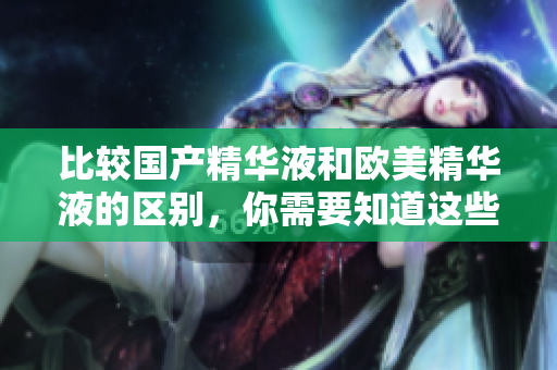 比较国产精华液和欧美精华液的区别，你需要知道这些！