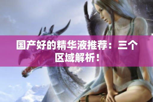 国产好的精华液推荐：三个区域解析！