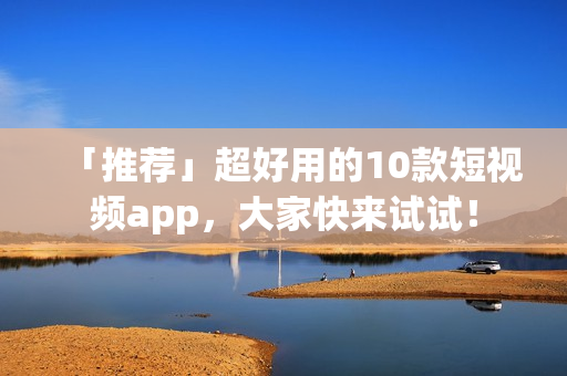 「推荐」超好用的10款短视频app，大家快来试试！