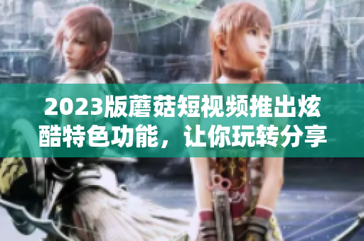 2023版蘑菇短视频推出炫酷特色功能，让你玩转分享不受限！