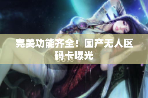 完美功能齐全！国产无人区码卡曝光