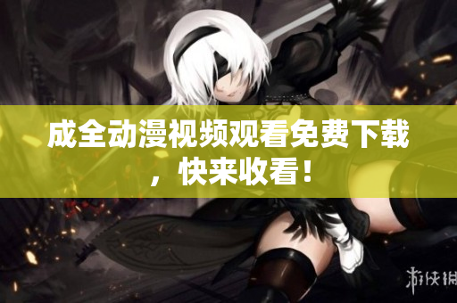 成全动漫视频观看免费下载，快来收看！
