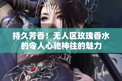 持久芳香！无人区玫瑰香水的令人心驰神往的魅力
