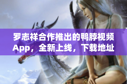 罗志祥合作推出的鸭脖视频App，全新上线，下载地址已公布