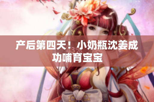 产后第四天！小奶瓶沈姜成功哺育宝宝