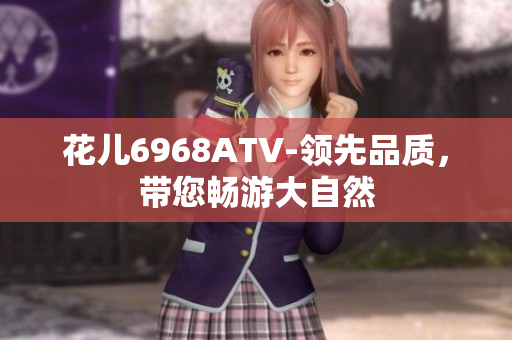 花儿6968ATV-领先品质，带您畅游大自然