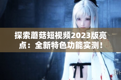 探索蘑菇短视频2023版亮点：全新特色功能实测！