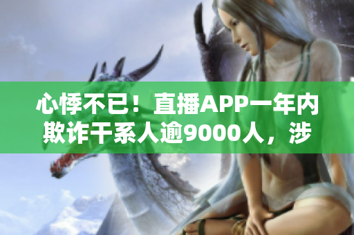 心悸不已！直播APP一年内欺诈干系人逾9000人，涉案1.5亿元