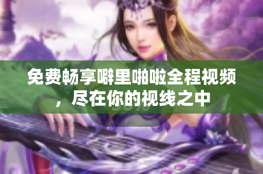免费畅享噼里啪啦全程视频，尽在你的视线之中