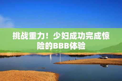 挑战重力！少妇成功完成惊险的BBB体验