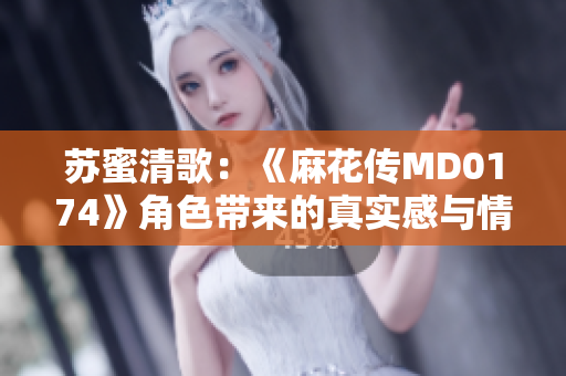 苏蜜清歌：《麻花传MD0174》角色带来的真实感与情感共鸣