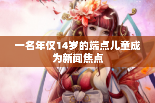 一名年仅14岁的端点儿童成为新闻焦点
