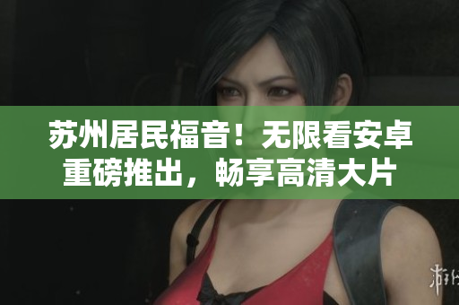 苏州居民福音！无限看安卓重磅推出，畅享高清大片