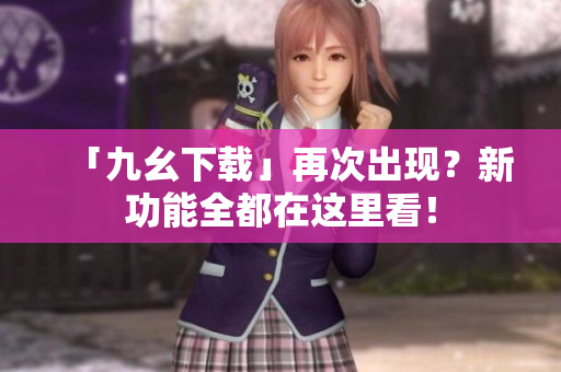 「九幺下载」再次出现？新功能全都在这里看！