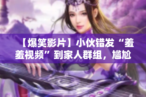 【爆笑影片】小伙错发“羞羞视频”到家人群组，尴尬经历太逗了！