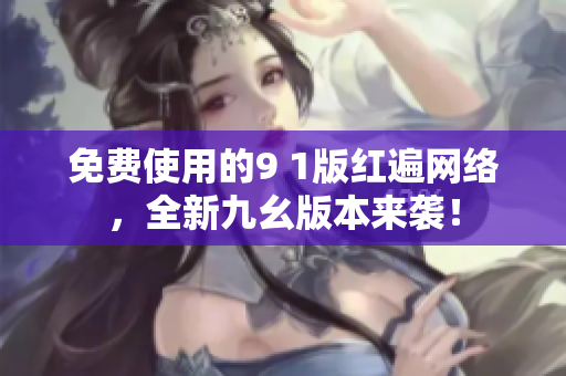 免费使用的9 1版红遍网络，全新九幺版本来袭！