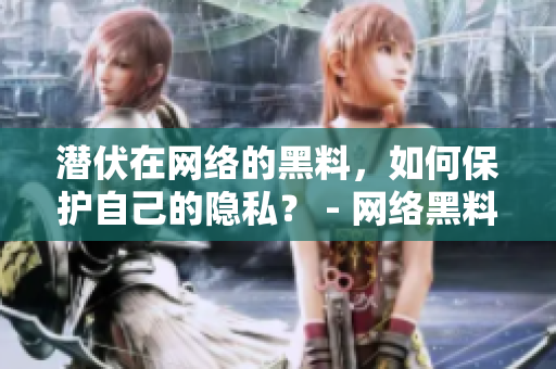 潜伏在网络的黑料，如何保护自己的隐私？ - 网络黑料泛滥，隐私应如何守护？