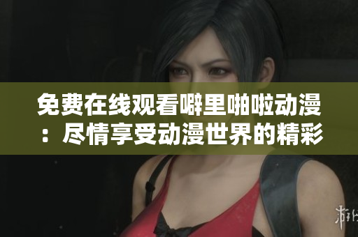 免费在线观看噼里啪啦动漫：尽情享受动漫世界的精彩！