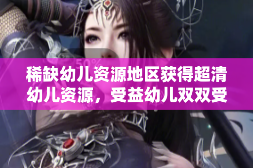 稀缺幼儿资源地区获得超清幼儿资源，受益幼儿双双受益