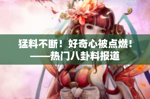 猛料不断！好奇心被点燃！——热门八卦料报道