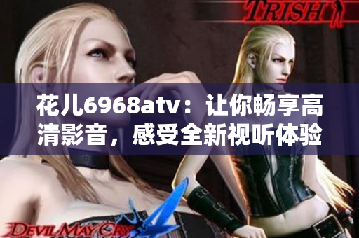 花儿6968atv：让你畅享高清影音，感受全新视听体验