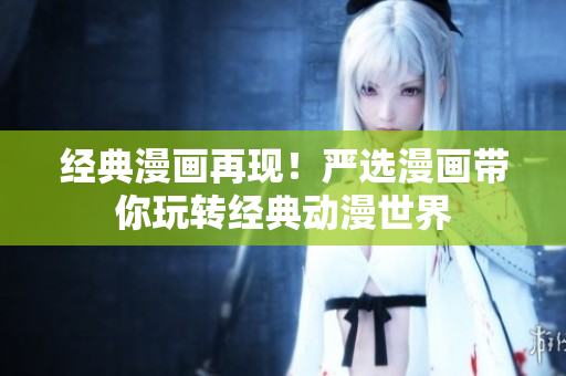 经典漫画再现！严选漫画带你玩转经典动漫世界
