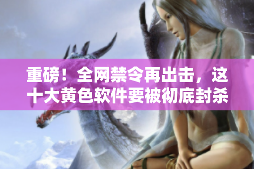重磅！全网禁令再出击，这十大黄色软件要被彻底封杀！