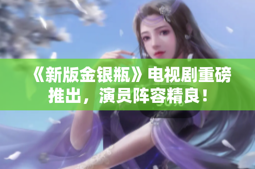 《新版金银瓶》电视剧重磅推出，演员阵容精良！