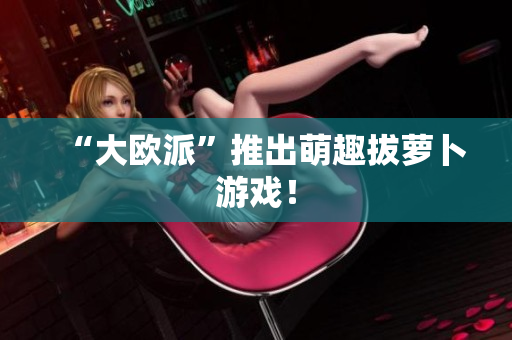 “大欧派”推出萌趣拔萝卜游戏！