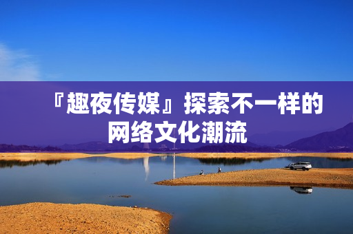 『趣夜传媒』探索不一样的网络文化潮流