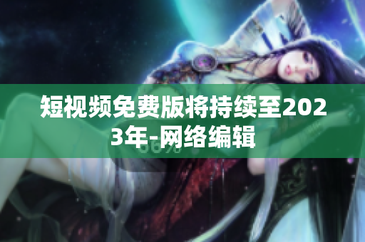 短视频免费版将持续至2023年-网络编辑